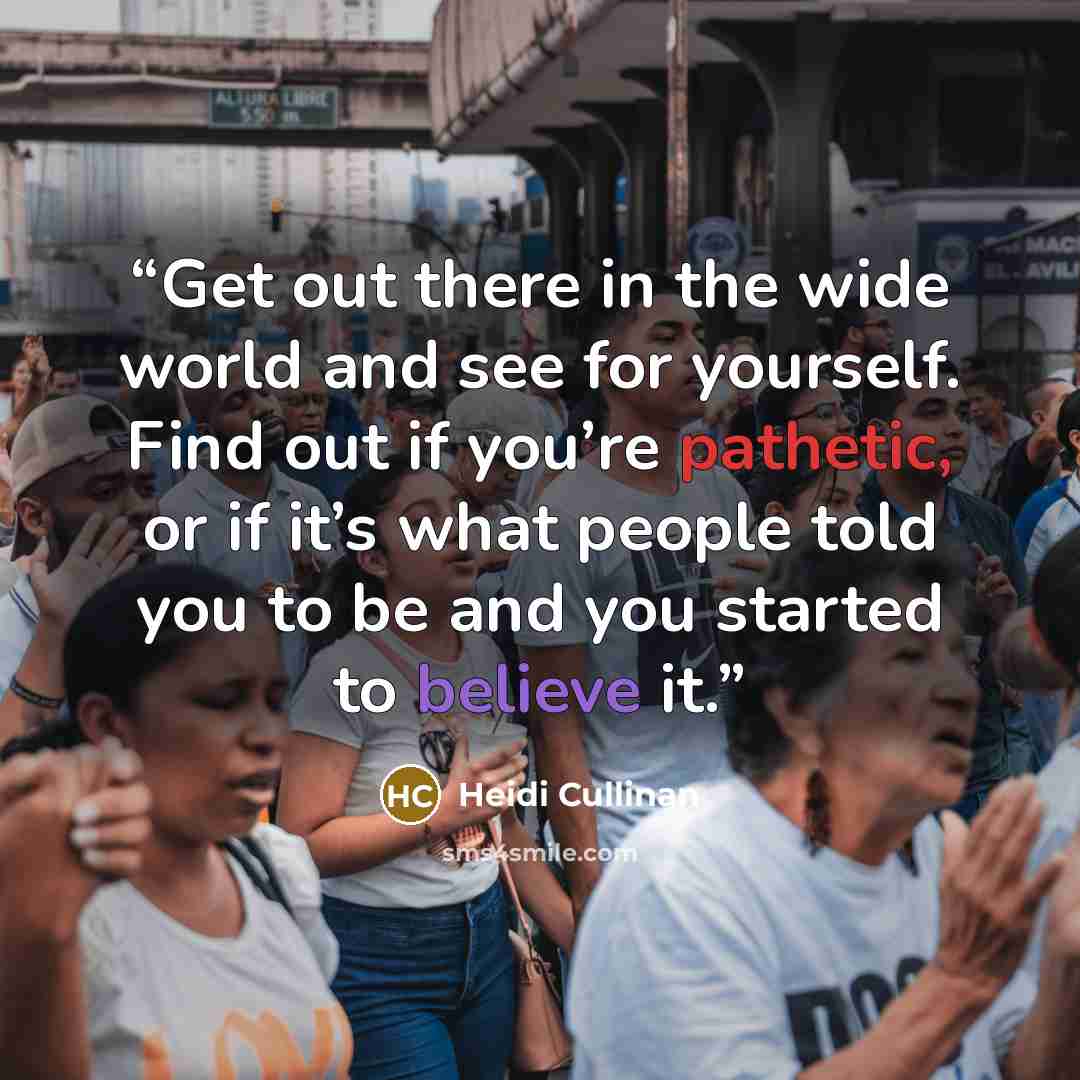 “Get out there in the wide world and see for yourself. Find out if you’re pathetic, or if it’s what people told you to be and you started to believe it.” quote by Heidi Cullinan