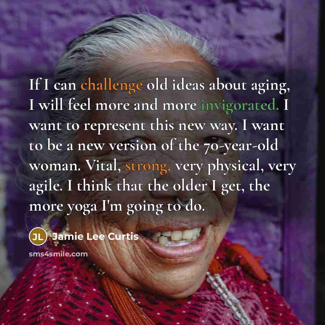 “If I can challenge old ideas about aging, I will feel more and more invigorated. I want to represent this new way. I want to be a new version of the 70-year-old woman. Vital, strong, very physical, very agile. I think that the older I get, the more yoga I'm going to do.” quote by Jamie Lee Curtis