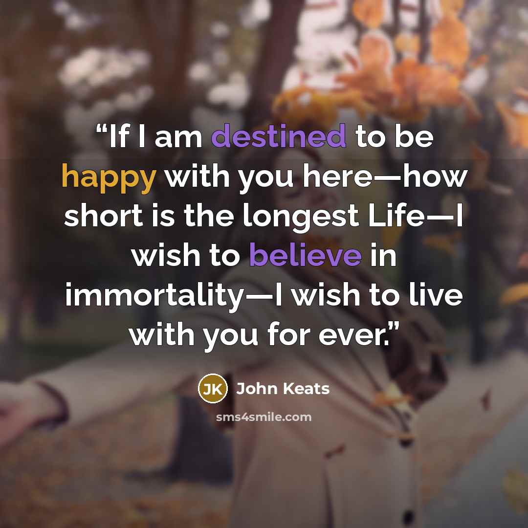 “If I am destined to be happy with you here—how short is the longest Life—I wish to believe in immortality—I wish to live with you for ever.” quote by John Keats