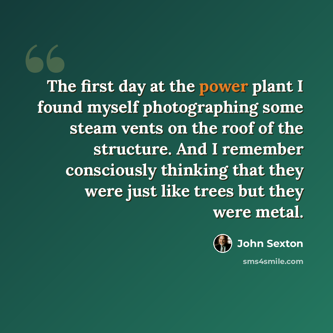 “The first day at the power plant I found myself photographing some steam vents on the roof of the structure. And I remember consciously thinking that they were just like trees but they were metal.” quote by John Sexton