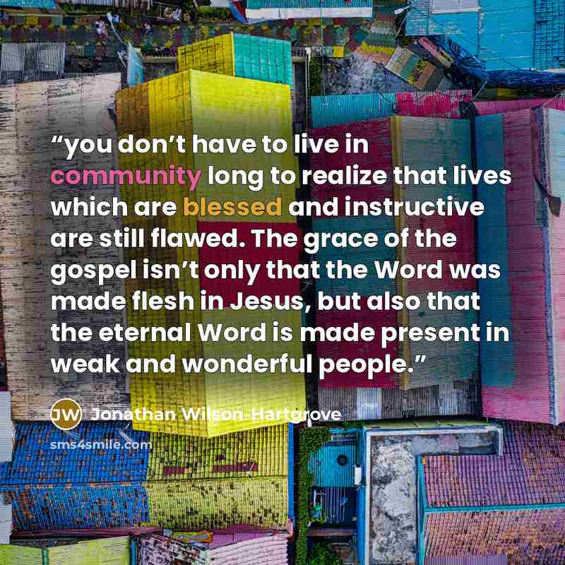 “you don’t have to live in community long to realize that lives which are blessed and instructive are still flawed. The grace of the gospel isn’t only that the Word was made flesh in Jesus, but also that the eternal Word is made present in weak and wonderful people.” quote by Jonathan Wilson-Hartgrove