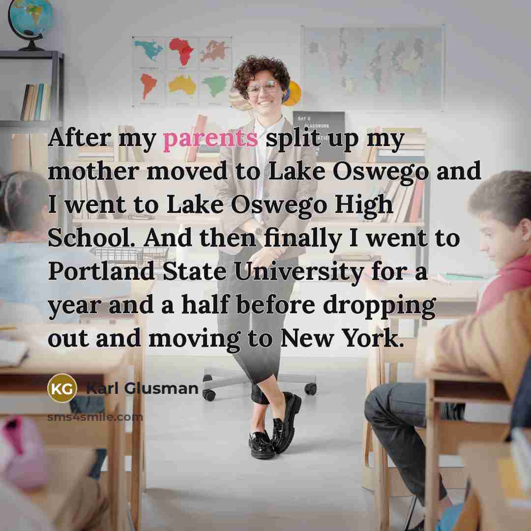 “After my parents split up my mother moved to Lake Oswego and I went to Lake Oswego High School. And then finally I went to Portland State University for a year and a half before dropping out and moving to New York.” quote by Karl Glusman