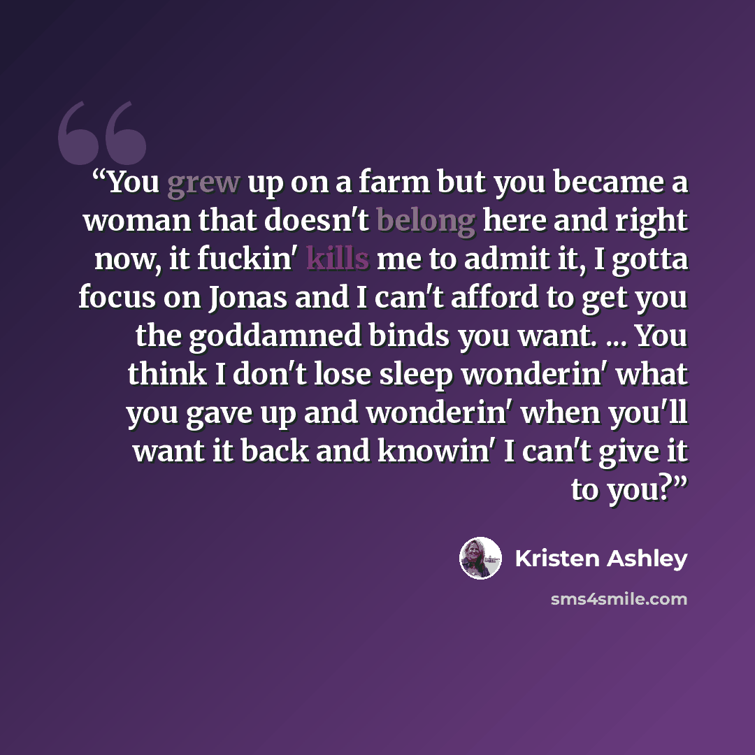 “You grew up on a farm but you became a woman that doesn't belong here and right now, it fuckin' kills me to admit it, I gotta focus on Jonas and I can't afford to get you the goddamned binds you want. ... You think I don't lose sleep wonderin' what you gave up and wonderin' when you'll want it…” quote by Kristen Ashley