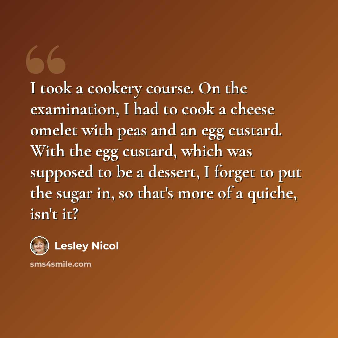“I took a cookery course. On the examination, I had to cook a cheese omelet with peas and an egg custard. With the egg custard, which was supposed to be a dessert, I forget to put the sugar in, so that's more of a quiche, isn't it?” quote by Lesley Nicol