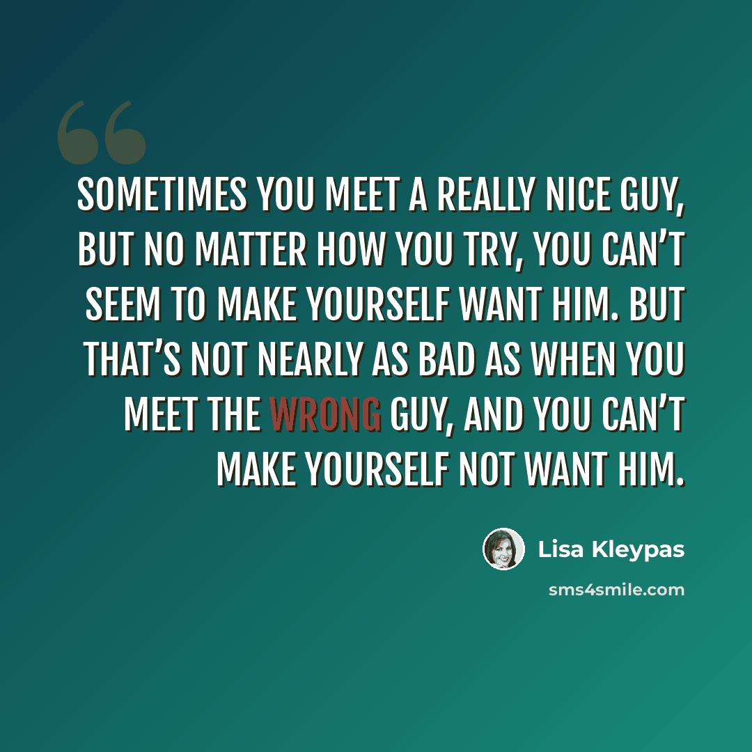 “Sometimes you meet a really nice guy, but no matter how you try, you can’t seem to make yourself want him. But that’s not nearly as bad as when you meet the wrong guy, and you can’t make yourself not want him.” quote by Lisa Kleypas