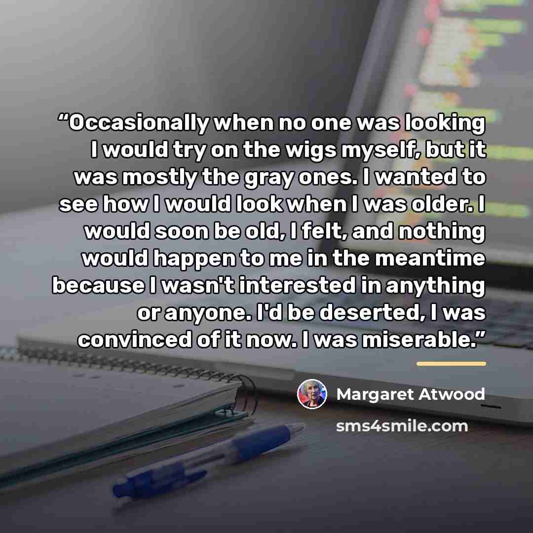 “Occasionally when no one was looking I would try on the wigs myself, but it was mostly the gray ones. I wanted to see how I would look when I was older. I would soon be old, I felt, and nothing would happen to me in the meantime because I wasn't interested in anything or anyone. I'd be deserted, I…” quote by Margaret Atwood