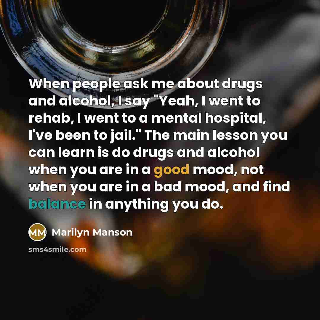 “When people ask me about drugs and alcohol, I say "Yeah, I went to rehab, I went to a mental hospital, I've been to jail." The main lesson you can learn is do drugs and alcohol when you are in a good mood, not when you are in a bad mood, and find balance in anything you do.” quote by Marilyn Manson