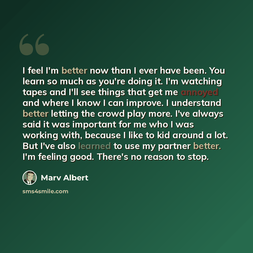 “I feel I'm better now than I ever have been. You learn so much as you're doing it. I'm watching tapes and I'll see things that get me annoyed and where I know I can improve. I understand better letting the crowd play more. I've always said it was important for me who I was working with, because I…” quote by Marv Albert