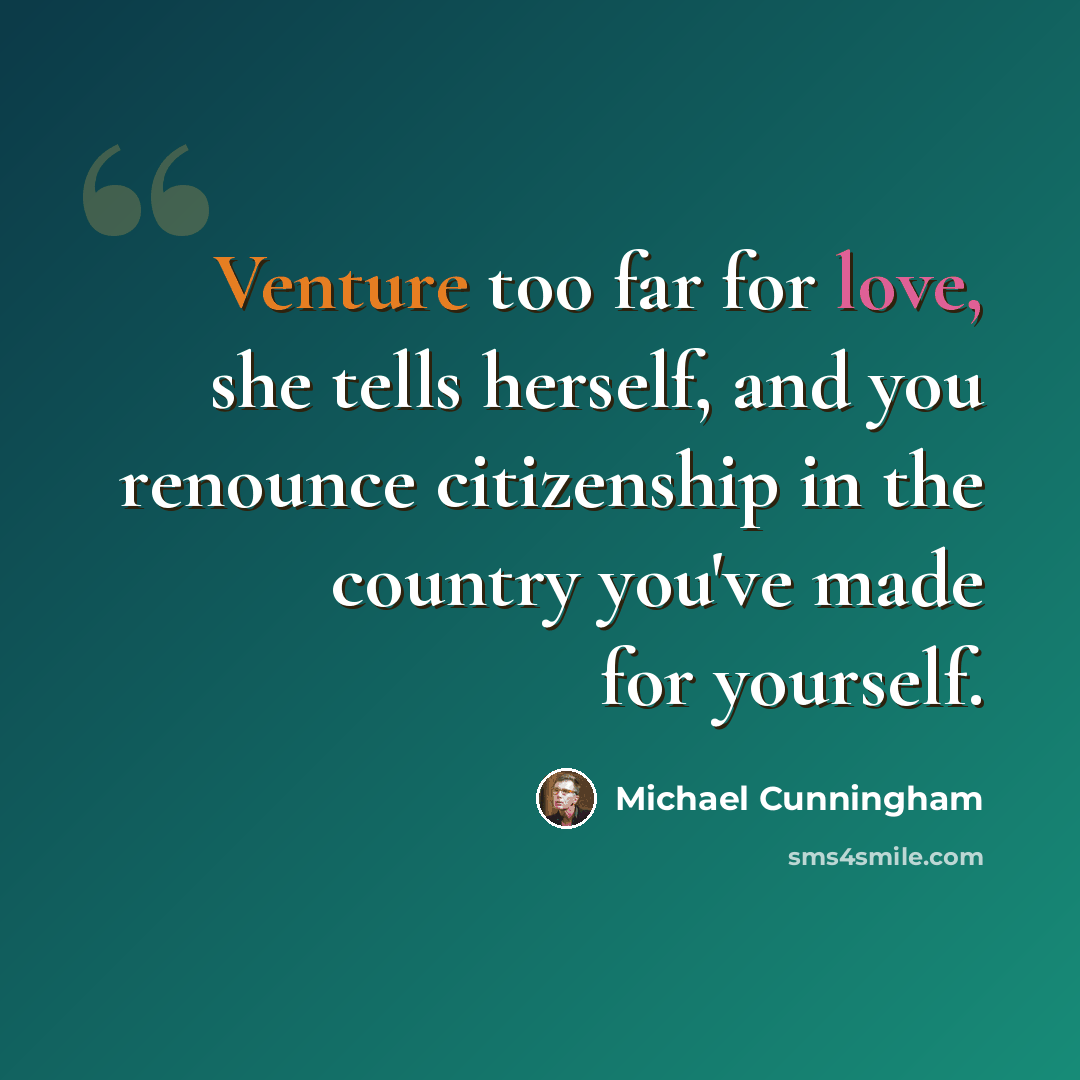 “Venture too far for love, she tells herself, and you renounce citizenship in the country you've made for yourself.” quote by Michael Cunningham