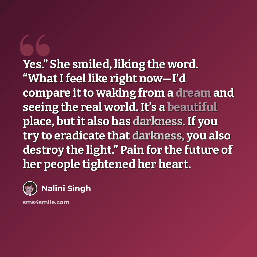 “Yes.” She smiled, liking the word. “What I feel like right now—I’d compare it to waking from a dream and seeing the real world. It’s a beautiful place, but it also has darkness. If you try to eradicate that darkness, you also destroy the light.” Pain for the future of her people tightened her heart.” quote by Nalini Singh