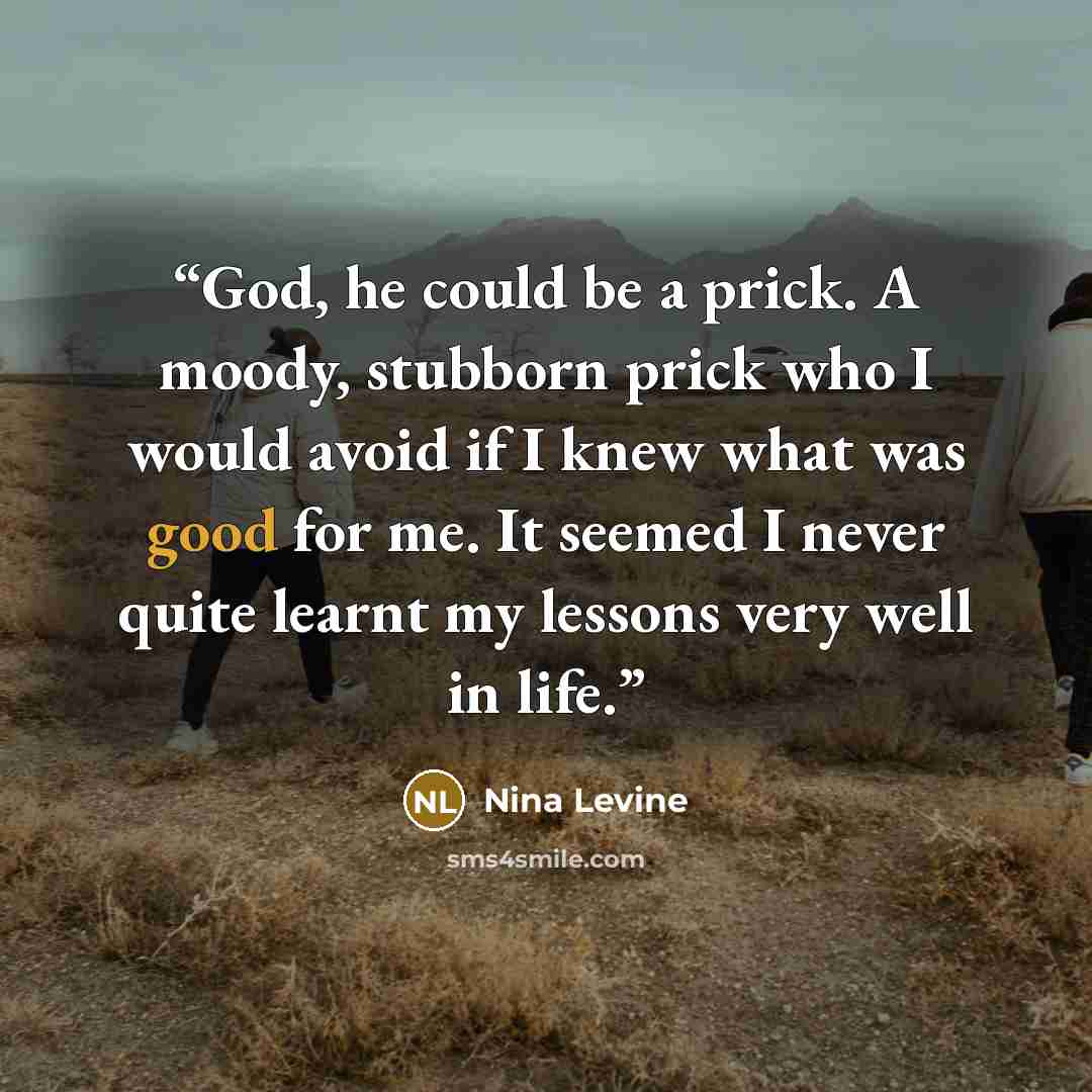 “God, he could be a prick. A moody, stubborn prick who I would avoid if I knew what was good for me. It seemed I never quite learnt my lessons very well in life.” quote by Nina Levine
