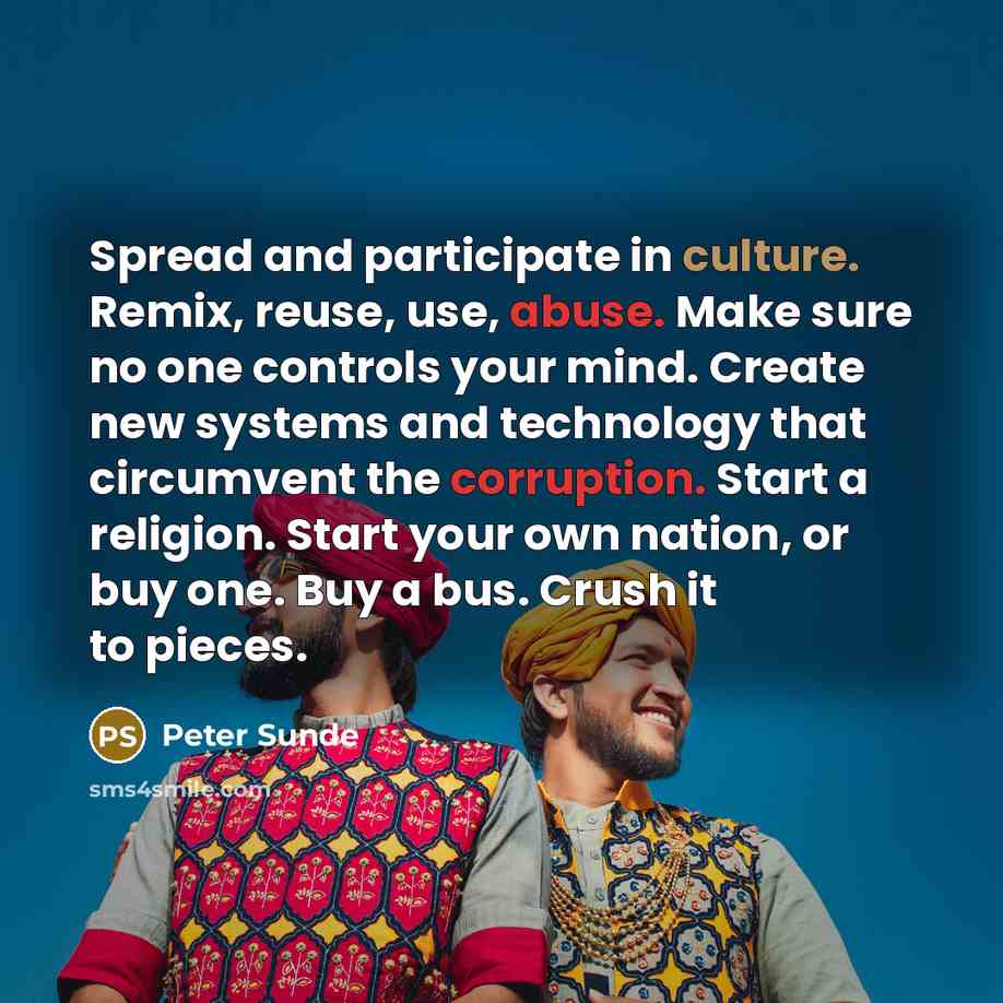 “Spread and participate in culture. Remix, reuse, use, abuse. Make sure no one controls your mind. Create new systems and technology that circumvent the corruption. Start a religion. Start your own nation, or buy one. Buy a bus. Crush it to pieces.” quote by Peter Sunde