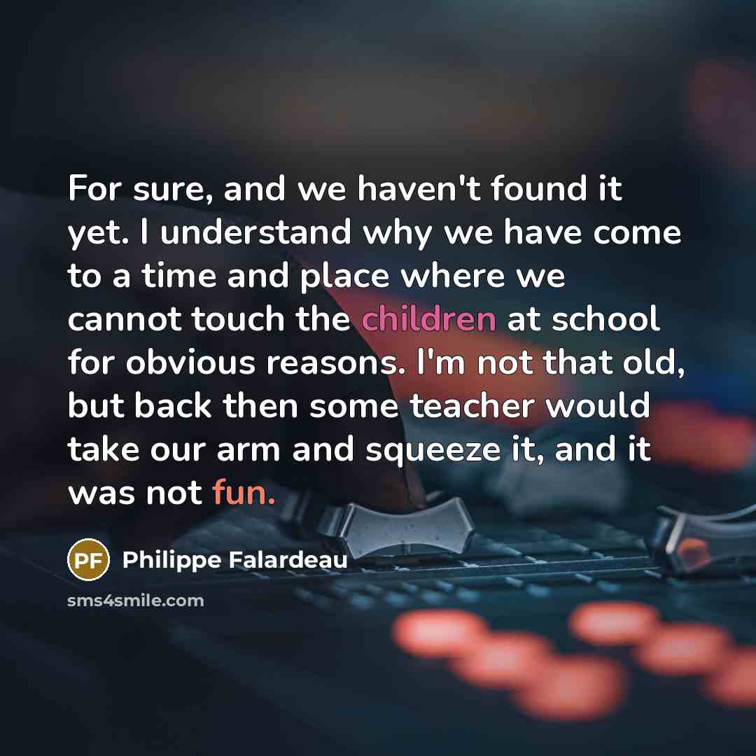 “For sure, and we haven't found it yet. I understand why we have come to a time and place where we cannot touch the children at school for obvious reasons. I'm not that old, but back then some teacher would take our arm and squeeze it, and it was not fun.” quote by Philippe Falardeau