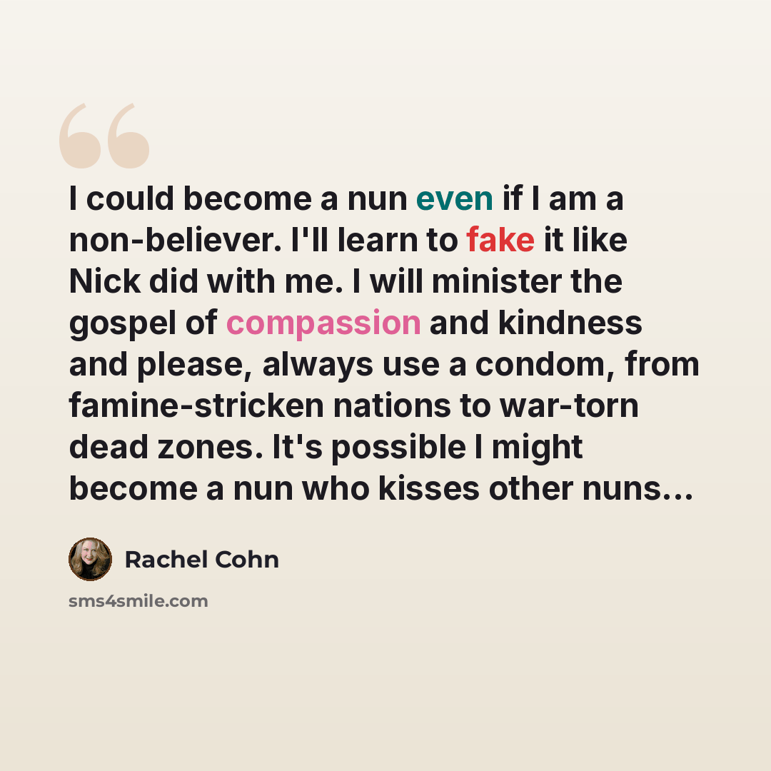 “I could become a nun even if I am a non-believer. I'll learn to fake it like Nick did with me. I will minister the gospel of compassion and kindness and please, always use a condom, from famine-stricken nations to war-torn dead zones. It's possible I might become a nun who kisses other nuns...” quote by Rachel Cohn