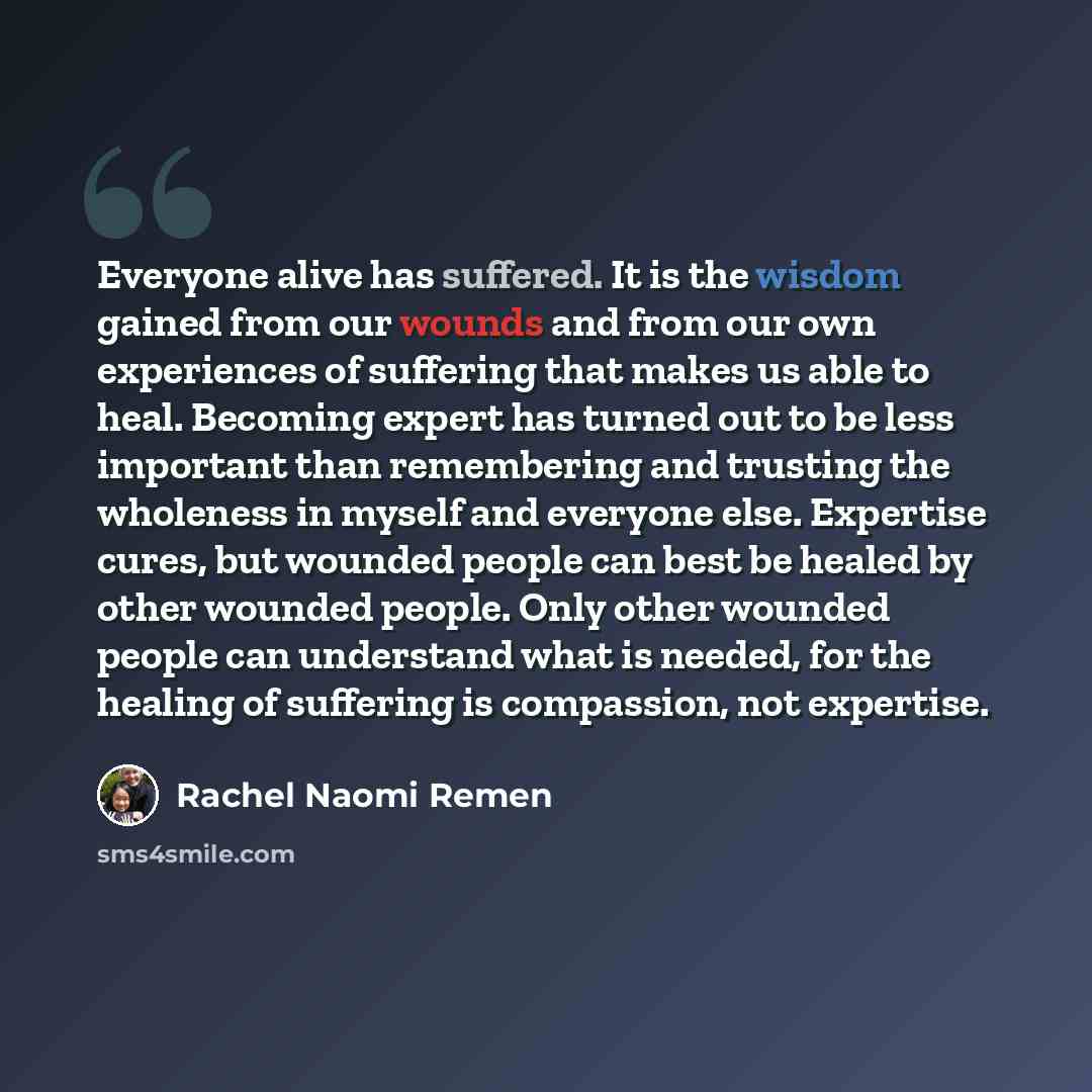 “Everyone alive has suffered. It is the wisdom gained from our wounds and from our own experiences of suffering that makes us able to heal. Becoming expert has turned out to be less important than remembering and trusting the wholeness in myself and everyone else. Expertise cures, but wounded…” quote by Rachel Naomi Remen