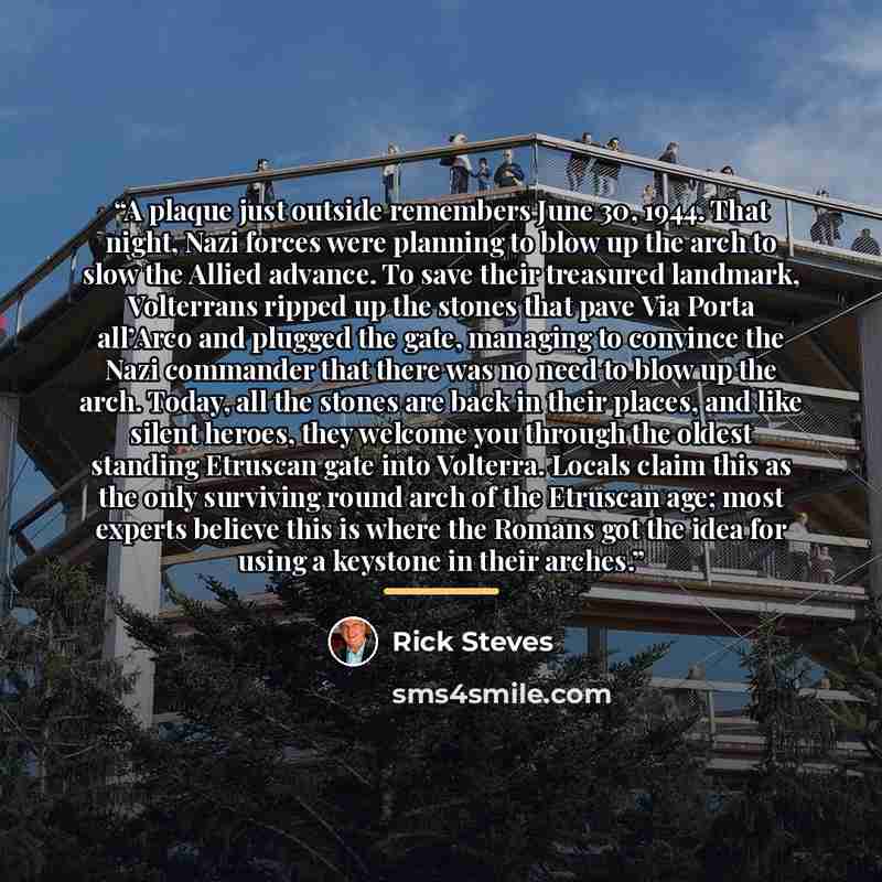 “A plaque just outside remembers June 30, 1944. That night, Nazi forces were planning to blow up the arch to slow the Allied advance. To save their treasured landmark, Volterrans ripped up the stones that pave Via Porta all’Arco and plugged the gate, managing to convince the Nazi commander that…” quote by Rick Steves