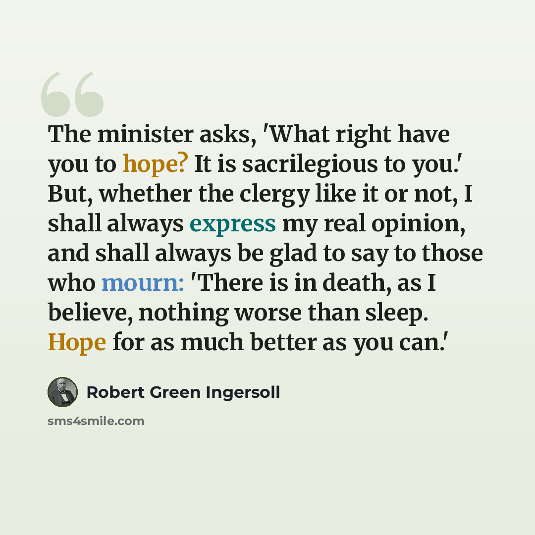 “The minister asks, 'What right have you to hope? It is sacrilegious to you.' But, whether the clergy like it or not, I shall always express my real opinion, and shall always be glad to say to those who mourn: 'There is in death, as I believe, nothing worse than sleep. Hope for as much better as…” quote by Robert Green Ingersoll