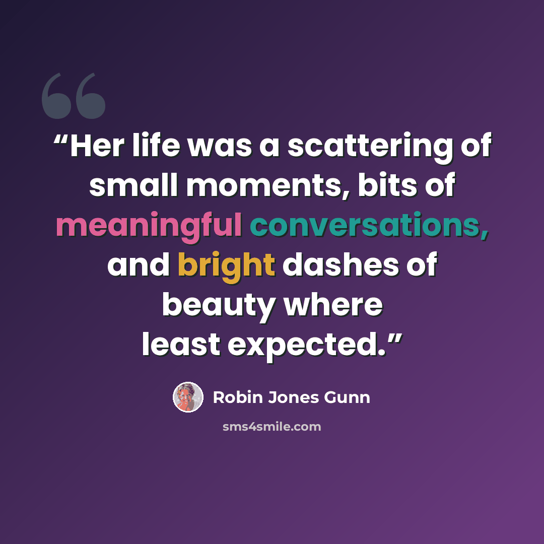 “Her life was a scattering of small moments, bits of meaningful conversations, and bright dashes of beauty where least expected.” quote by Robin Jones Gunn