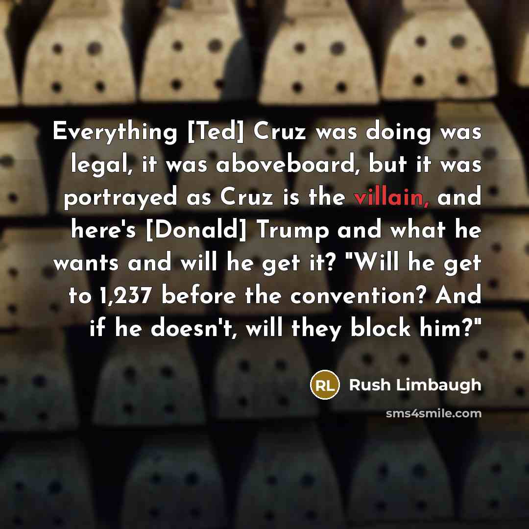 “Everything [Ted] Cruz was doing was legal, it was aboveboard, but it was portrayed as Cruz is the villain, and here's [Donald] Trump and what he wants and will he get it? "Will he get to 1,237 before the convention? And if he doesn't, will they block him?"” quote by Rush Limbaugh