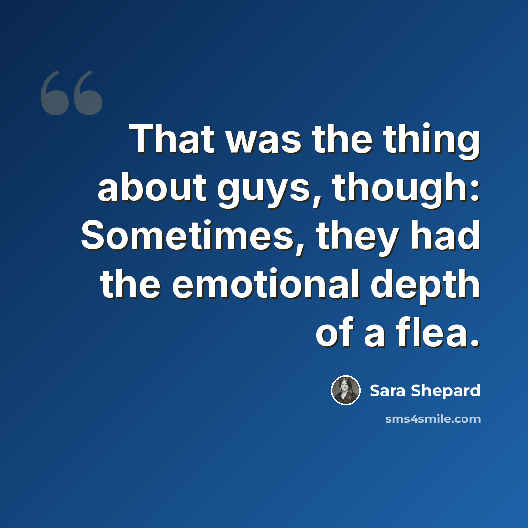 “That was the thing about guys, though: Sometimes, they had the emotional depth of a flea.” quote by Sara Shepard