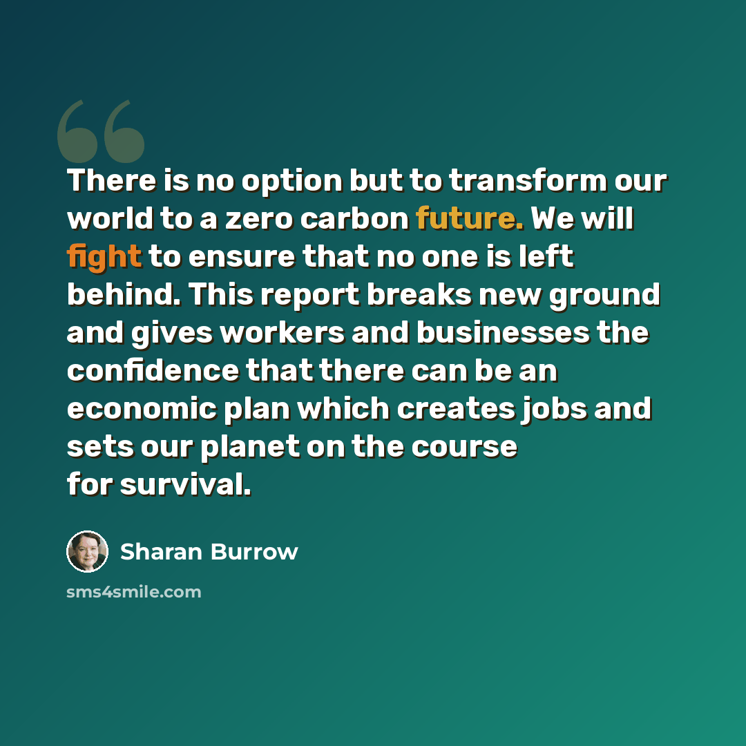 “There is no option but to transform our world to a zero carbon future. We will fight to ensure that no one is left behind. This report breaks new ground and gives workers and businesses the confidence that there can be an economic plan which creates jobs and sets our planet on the course for…” quote by Sharan Burrow