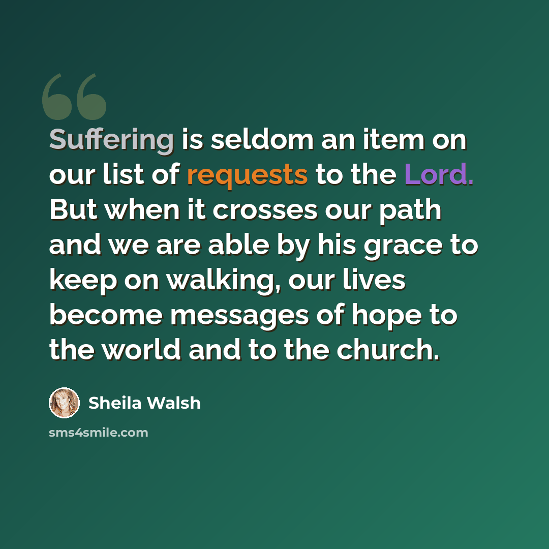 “Suffering is seldom an item on our list of requests to the Lord. But when it crosses our path and we are able by his grace to keep on walking, our lives become messages of hope to the world and to the church.” quote by Sheila Walsh
