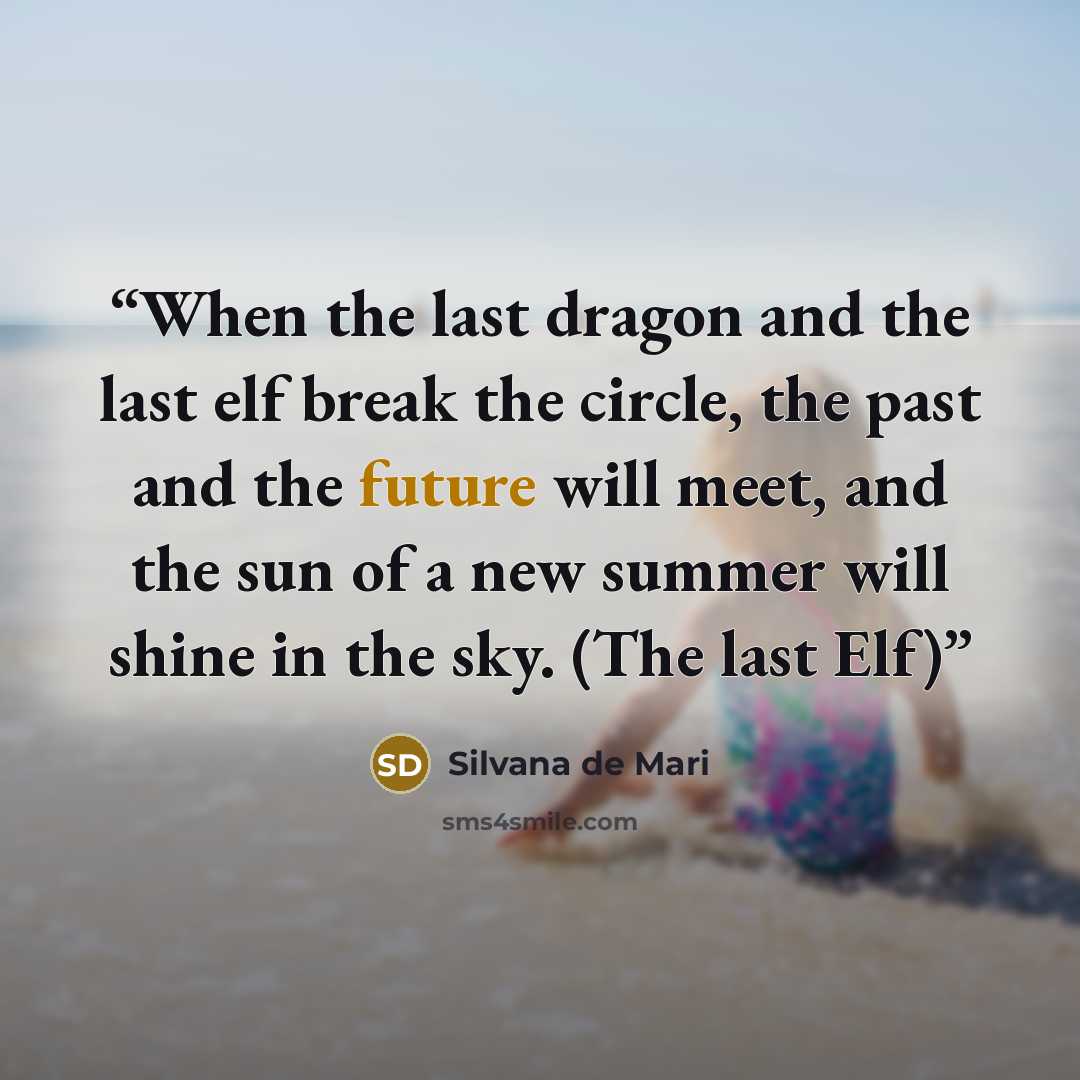 “When the last dragon and the last elf break the circle, the past and the future will meet, and the sun of a new summer will shine in the sky. (The last Elf)” quote by Silvana de Mari