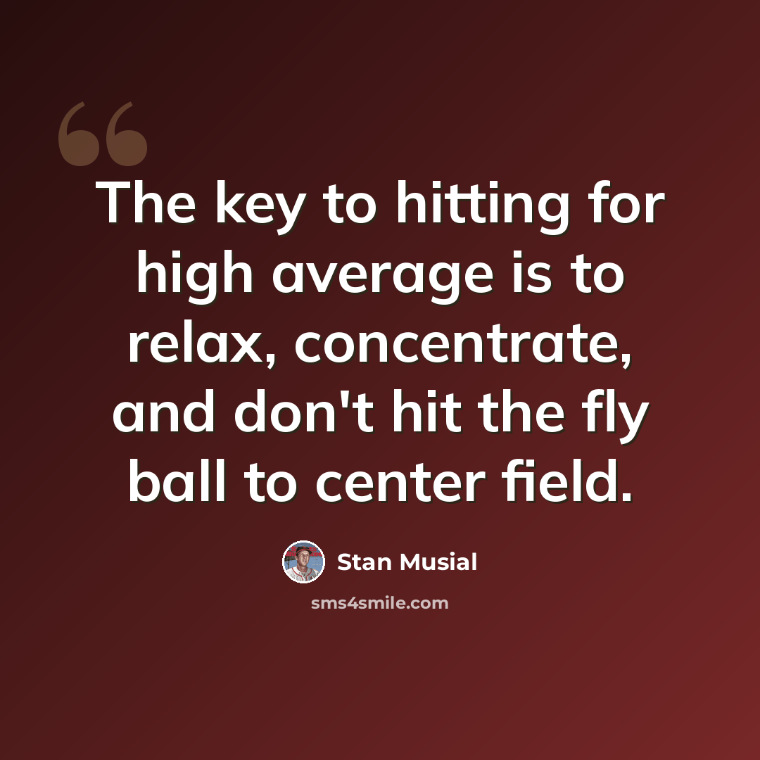 “The key to hitting for high average is to relax, concentrate, and don't hit the fly ball to center field.” quote by Stan Musial