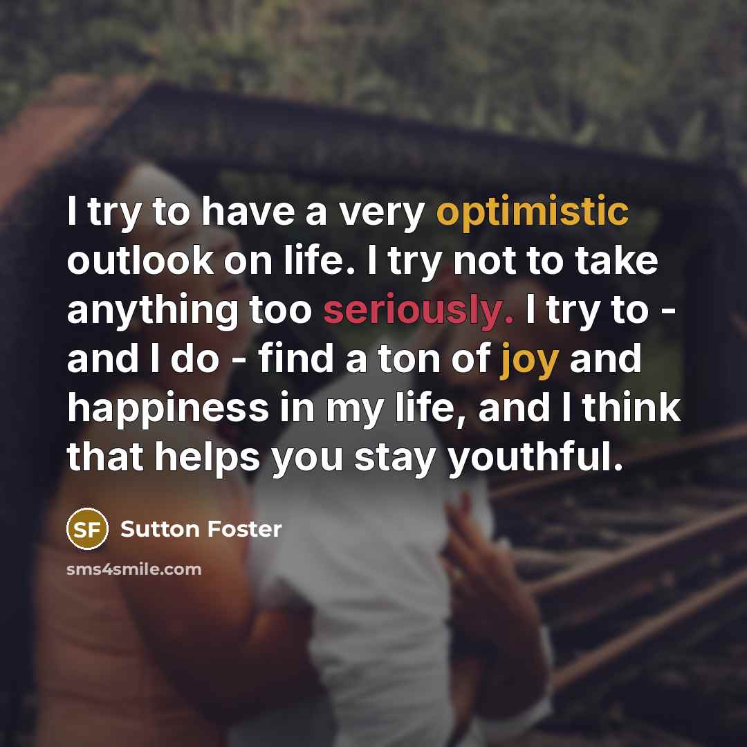 “I try to have a very optimistic outlook on life. I try not to take anything too seriously. I try to - and I do - find a ton of joy and happiness in my life, and I think that helps you stay youthful.” quote by Sutton Foster