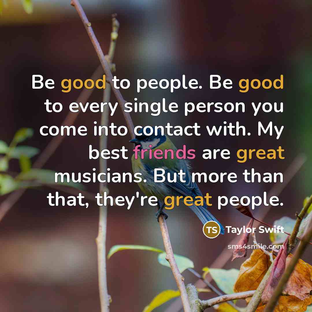 “Be good to people. Be good to every single person you come into contact with. My best friends are great musicians. But more than that, they're great people.” quote by Taylor Swift