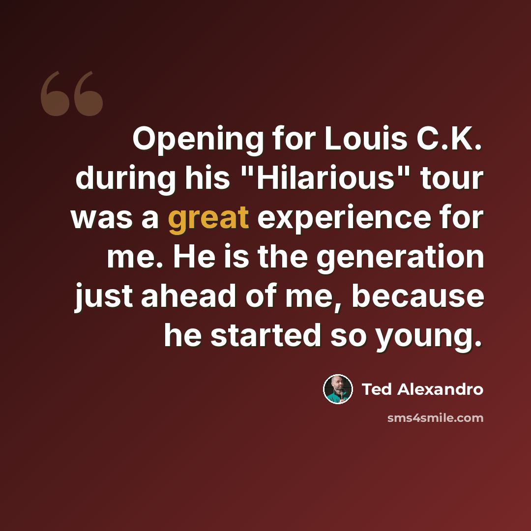 “Opening for Louis C.K. during his "Hilarious" tour was a great experience for me. He is the generation just ahead of me, because he started so young.” quote by Ted Alexandro