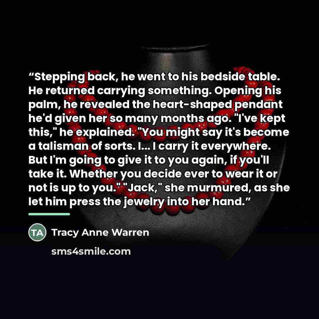 “Stepping back, he went to his bedside table. He returned carrying something. Opening his palm, he revealed the heart-shaped pendant he'd given her so many months ago. "I've kept this," he explained. "You might say it's become a talisman of sorts. I... I carry it everywhere. But I'm going to give…” quote by Tracy Anne Warren