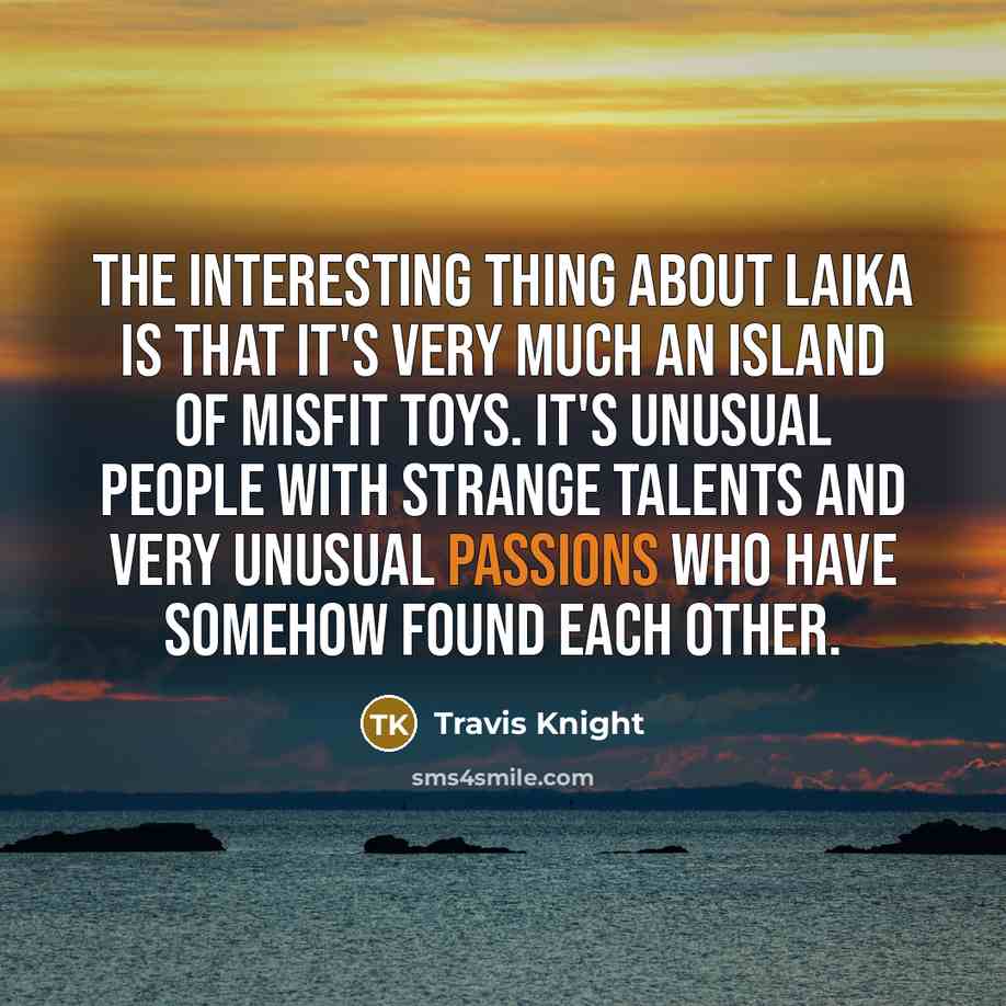 “The interesting thing about Laika is that it's very much an island of misfit toys. It's unusual people with strange talents and very unusual passions who have somehow found each other.” quote by Travis Knight