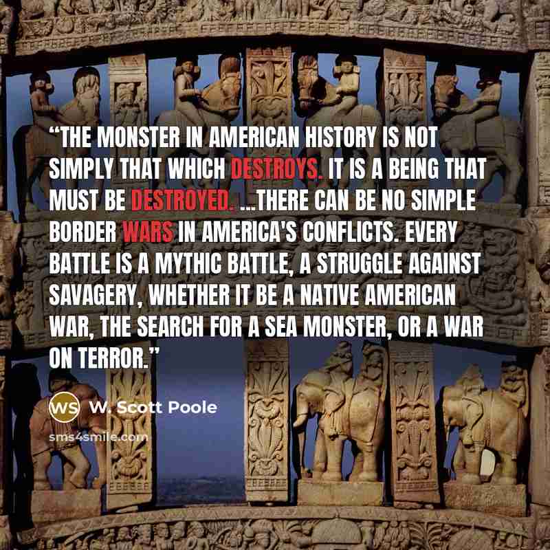 “The monster in American history is not simply that which destroys. It is a being that must be destroyed. ...There can be no simple border wars in America's conflicts. Every battle is a mythic battle, a struggle against savagery, whether it be a Native American war, the search for a sea monster, or…” quote by W. Scott Poole