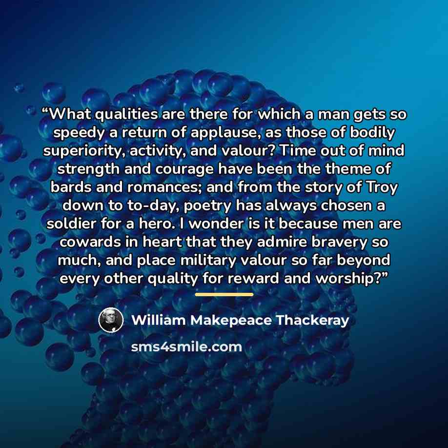 “What qualities are there for which a man gets so speedy a return of applause, as those of bodily superiority, activity, and valour? Time out of mind strength and courage have been the theme of bards and romances; and from the story of Troy down to to-day, poetry has always chosen a soldier for a…” quote by William Makepeace Thackeray