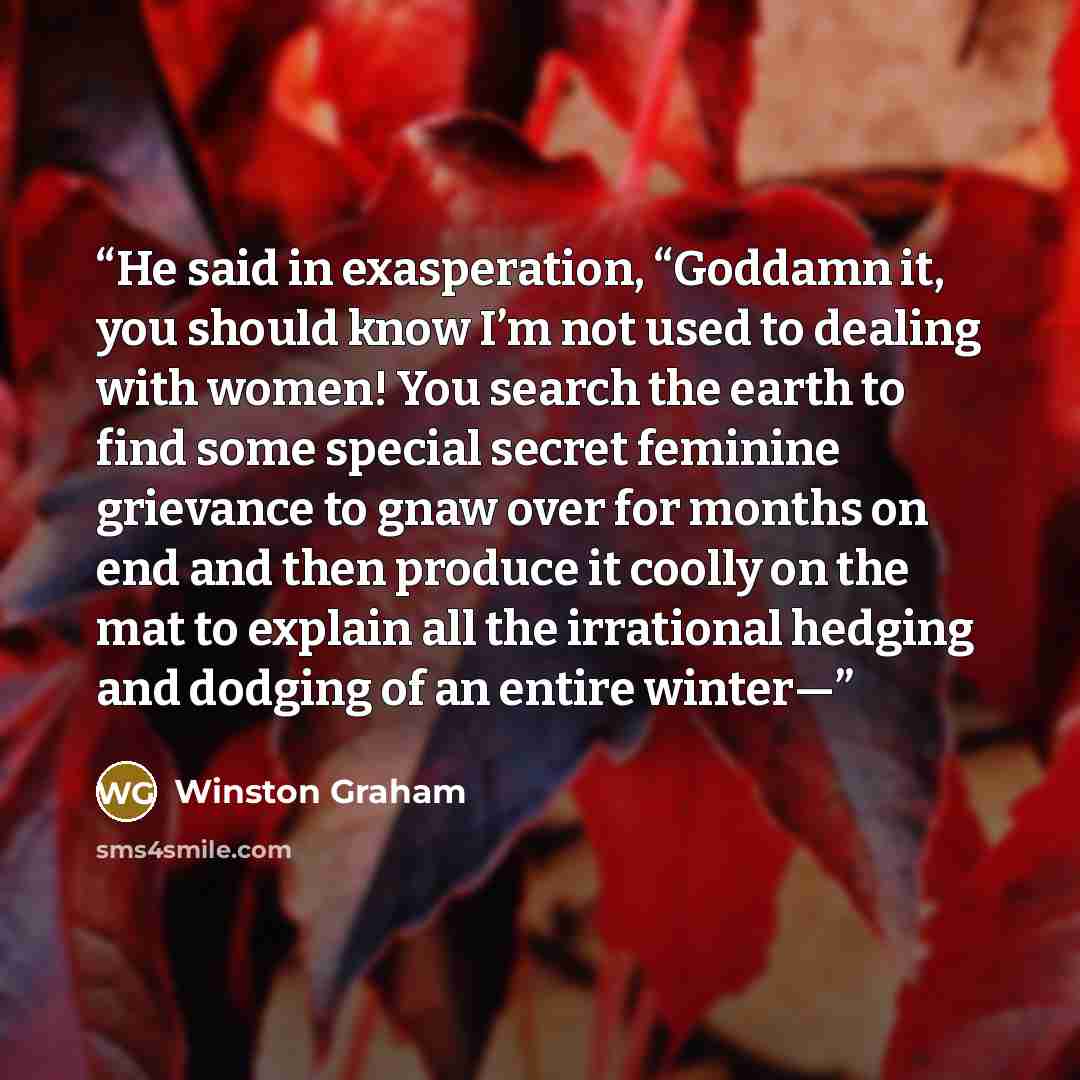 “He said in exasperation, “Goddamn it, you should know I’m not used to dealing with women! You search the earth to find some special secret feminine grievance to gnaw over for months on end and then produce it coolly on the mat to explain all the irrational hedging and dodging of an entire winter—” quote by Winston Graham