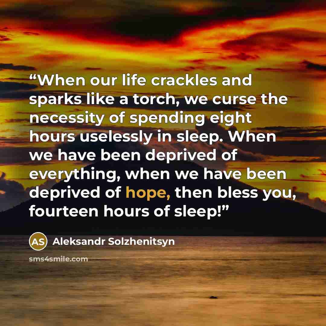 “When our life crackles and sparks like a torch, we curse the necessity of spending eight hours uselessly in sleep. When we have been deprived of everything, when we have been deprived of hope, then bless you, fourteen hours of sleep!” quote by Aleksandr Solzhenitsyn