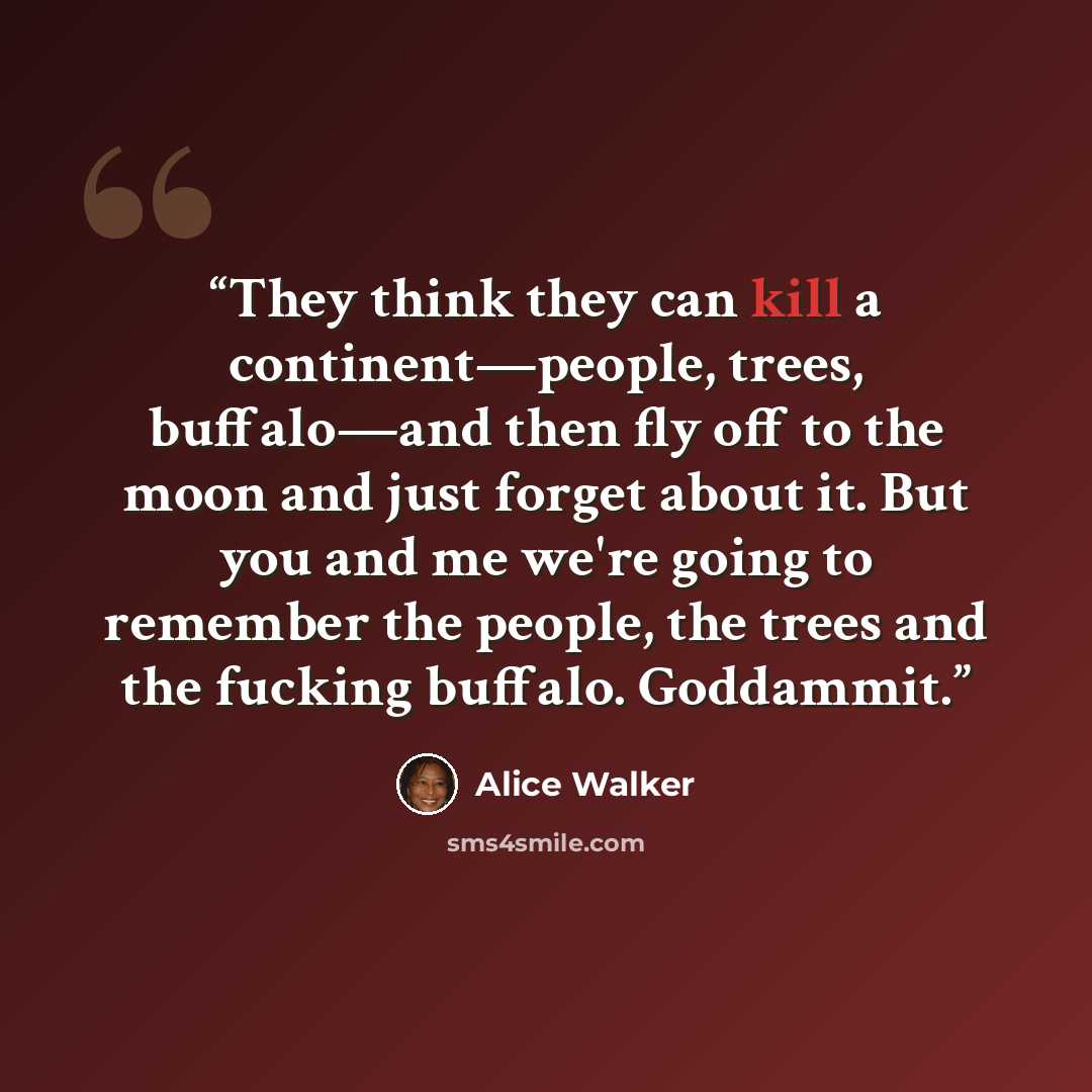 “They think they can kill a continent—people, trees, buffalo—and then fly off to the moon and just forget about it. But you and me we're going to remember the people, the trees and the fucking buffalo. Goddammit.” quote by Alice Walker