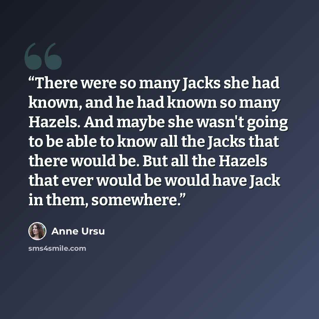 “There were so many Jacks she had known, and he had known so many Hazels. And maybe she wasn't going to be able to know all the Jacks that there would be. But all the Hazels that ever would be would have Jack in them, somewhere.” quote by Anne Ursu