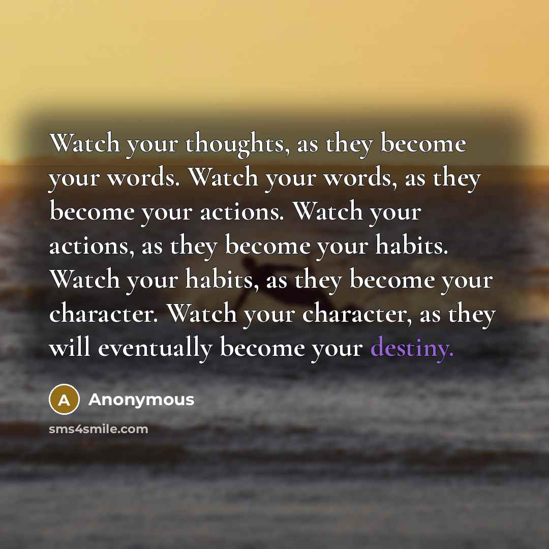 “Watch your thoughts, as they become your words. Watch your words, as they become your actions. Watch your actions, as they become your habits. Watch your habits, as they become your character. Watch your character, as they will eventually become your destiny.” quote by Anonymous