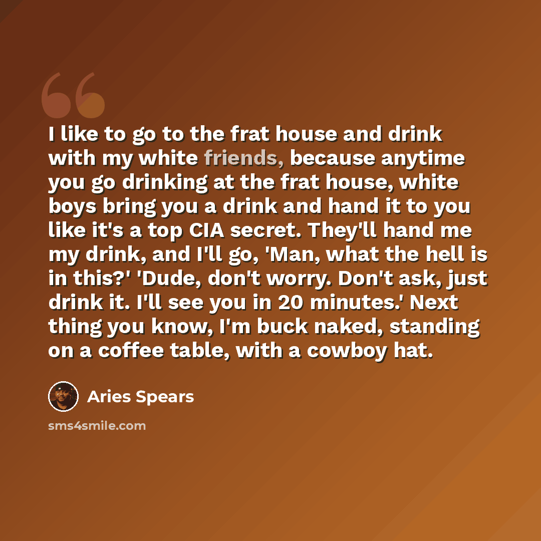 “I like to go to the frat house and drink with my white friends, because anytime you go drinking at the frat house, white boys bring you a drink and hand it to you like it's a top CIA secret. They'll hand me my drink, and I'll go, 'Man, what the hell is in this?' 'Dude, don't worry. Don't ask, just…” quote by Aries Spears
