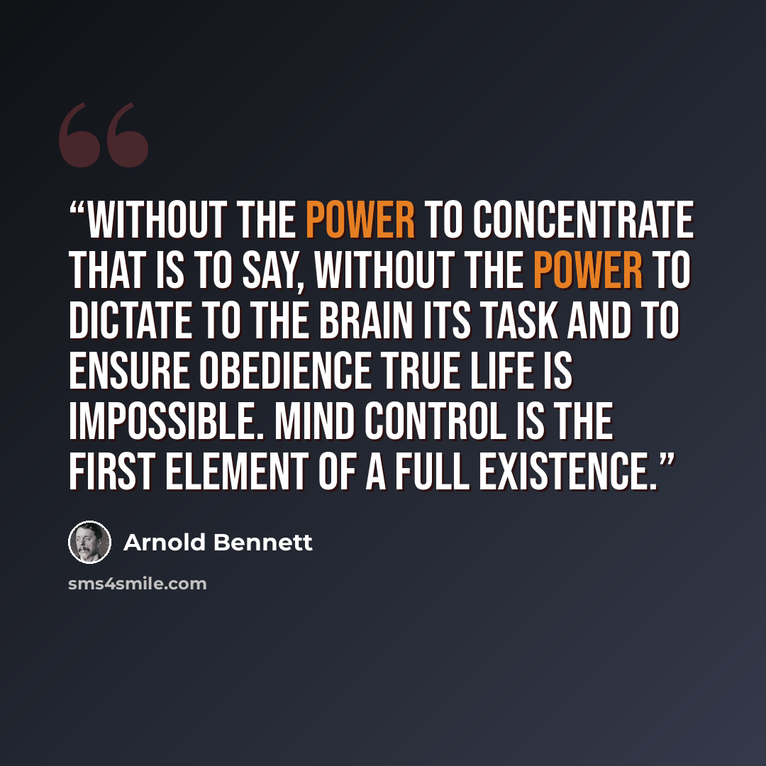 “without the power to concentrate that is to say, without the power to dictate to the brain its task and to ensure obedience true life is impossible. Mind control is the first element of a full existence.” quote by Arnold Bennett