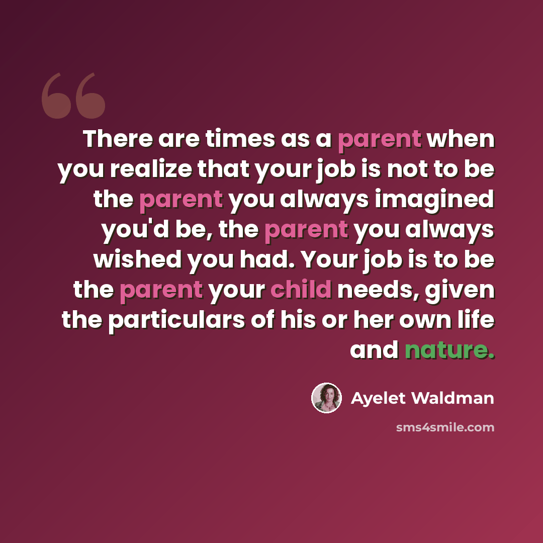 “There are times as a parent when you realize that your job is not to be the parent you always imagined you'd be, the parent you always wished you had. Your job is to be the parent your child needs, given the particulars of his or her own life and nature.” quote by Ayelet Waldman