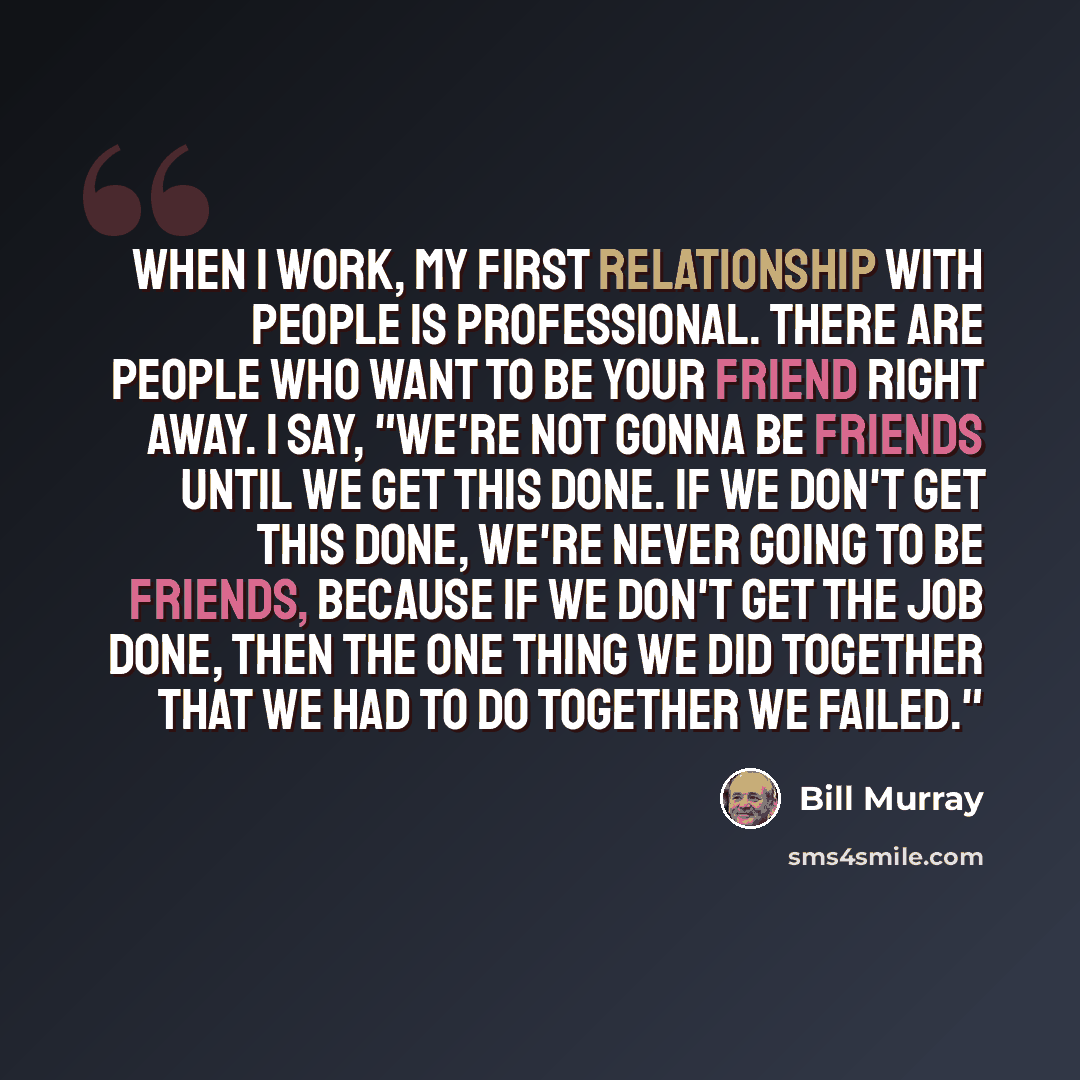 “When I work, my first relationship with people is professional. There are people who want to be your friend right away. I say, "We're not gonna be friends until we get this done. If we don't get this done, we're never going to be friends, because if we don't get the job done, then the one thing we…” quote by Bill Murray