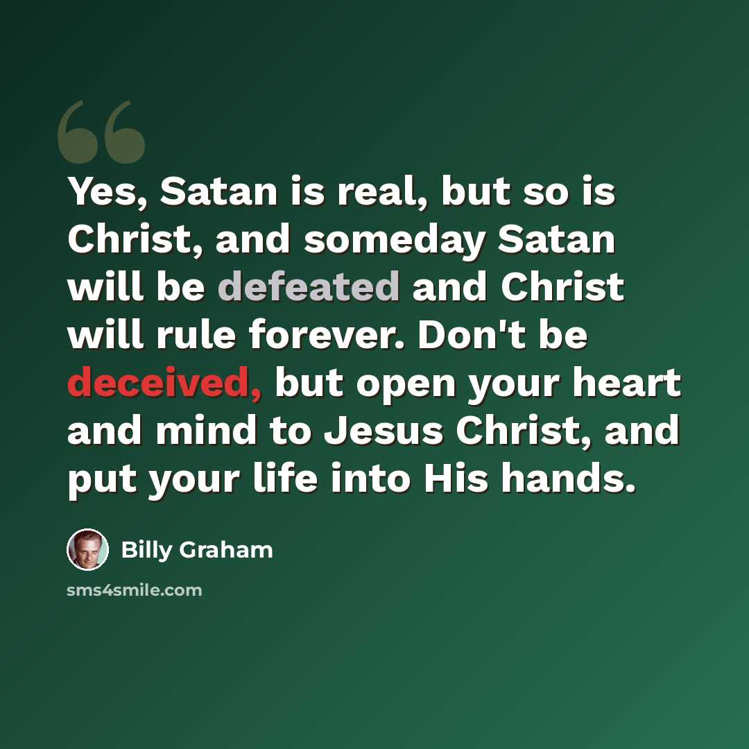 “Yes, Satan is real, but so is Christ, and someday Satan will be defeated and Christ will rule forever. Don't be deceived, but open your heart and mind to Jesus Christ, and put your life into His hands.” quote by Billy Graham