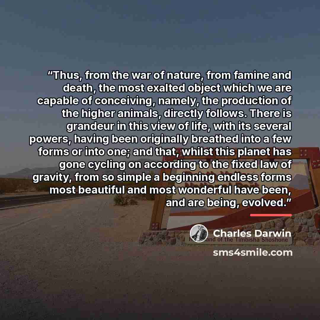 “Thus, from the war of nature, from famine and death, the most exalted object which we are capable of conceiving, namely, the production of the higher animals, directly follows. There is grandeur in this view of life, with its several powers, having been originally breathed into a few forms or into…” quote by Charles Darwin