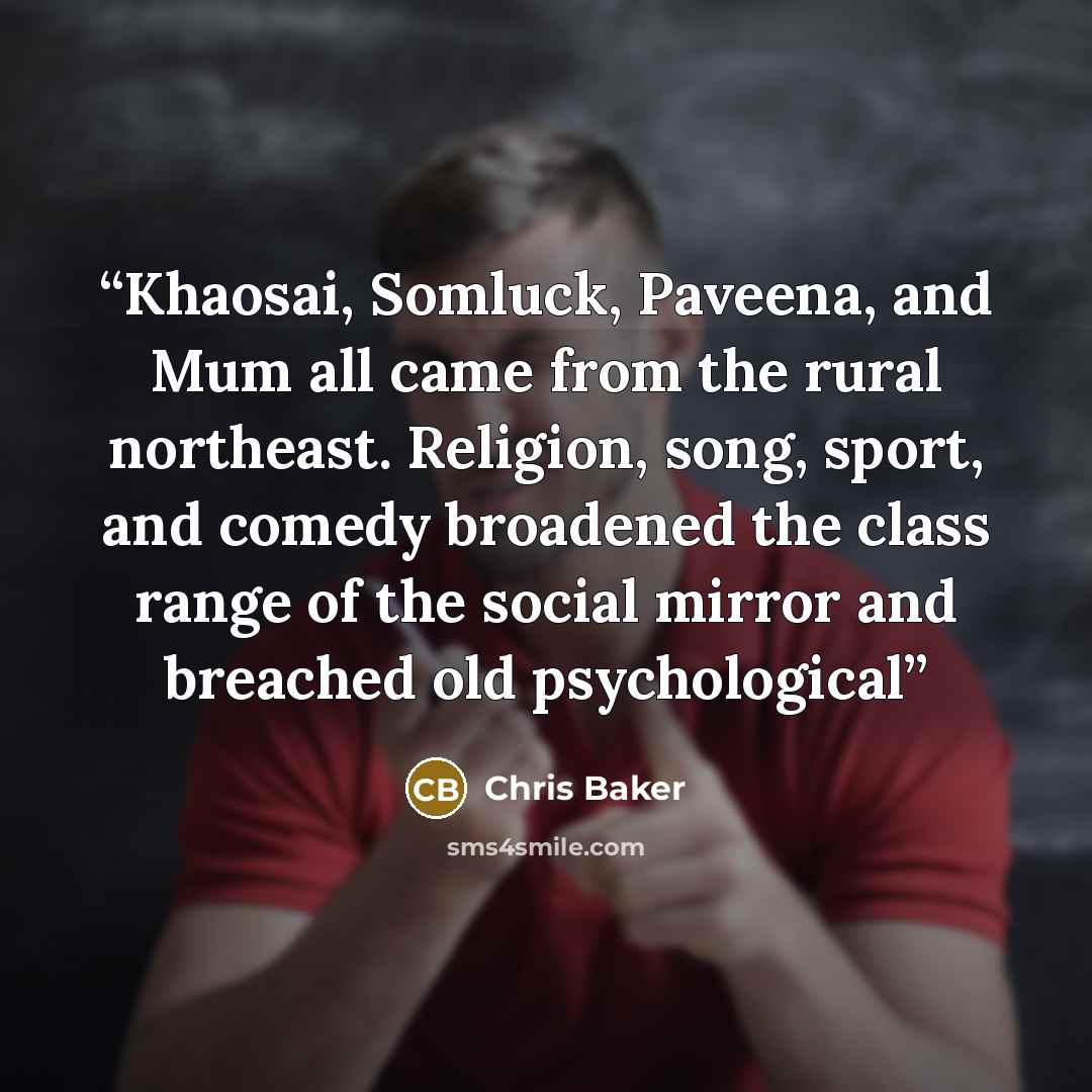 “Khaosai, Somluck, Paveena, and Mum all came from the rural northeast. Religion, song, sport, and comedy broadened the class range of the social mirror and breached old psychological” quote by Chris Baker