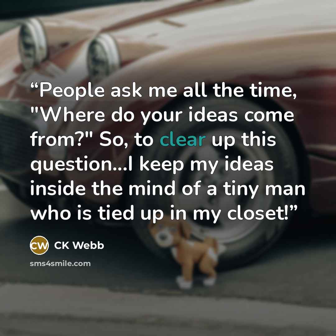 “People ask me all the time, "Where do your ideas come from?" So, to clear up this question...I keep my ideas inside the mind of a tiny man who is tied up in my closet!” quote by CK Webb