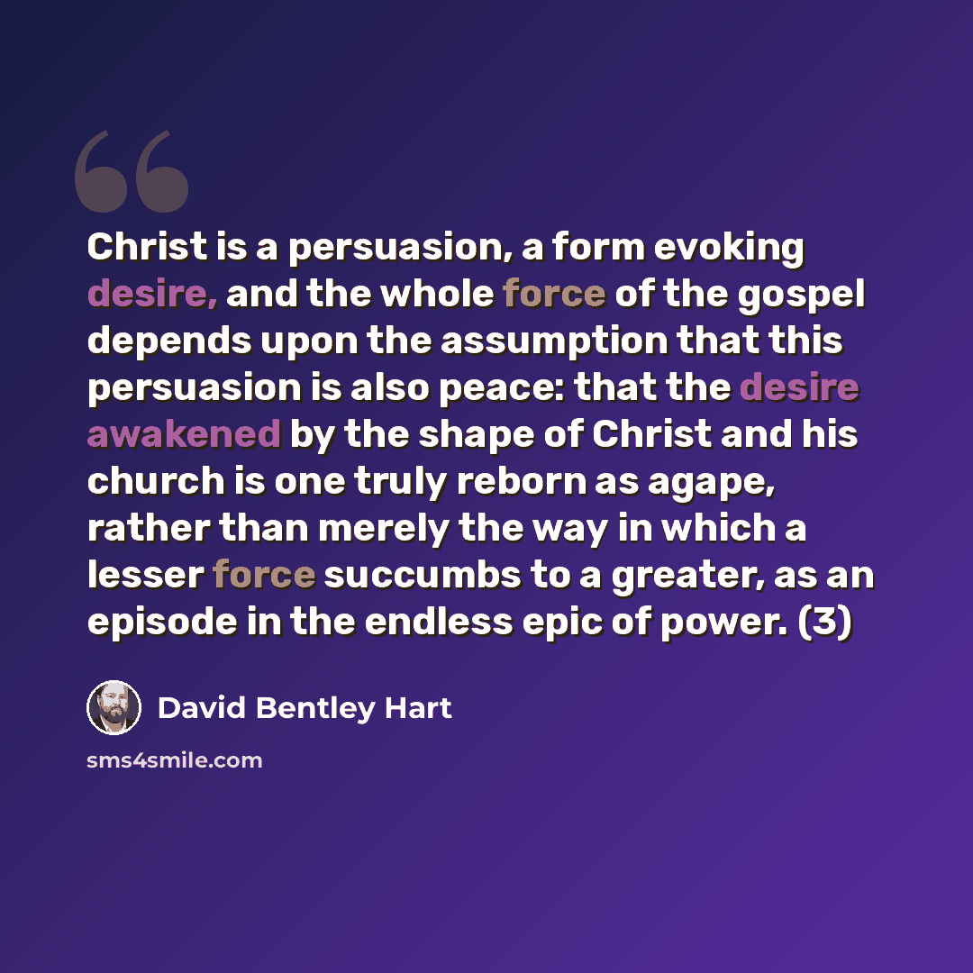 “Christ is a persuasion, a form evoking desire, and the whole force of the gospel depends upon the assumption that this persuasion is also peace: that the desire awakened by the shape of Christ and his church is one truly reborn as agape, rather than merely the way in which a lesser force succumbs…” quote by David Bentley Hart