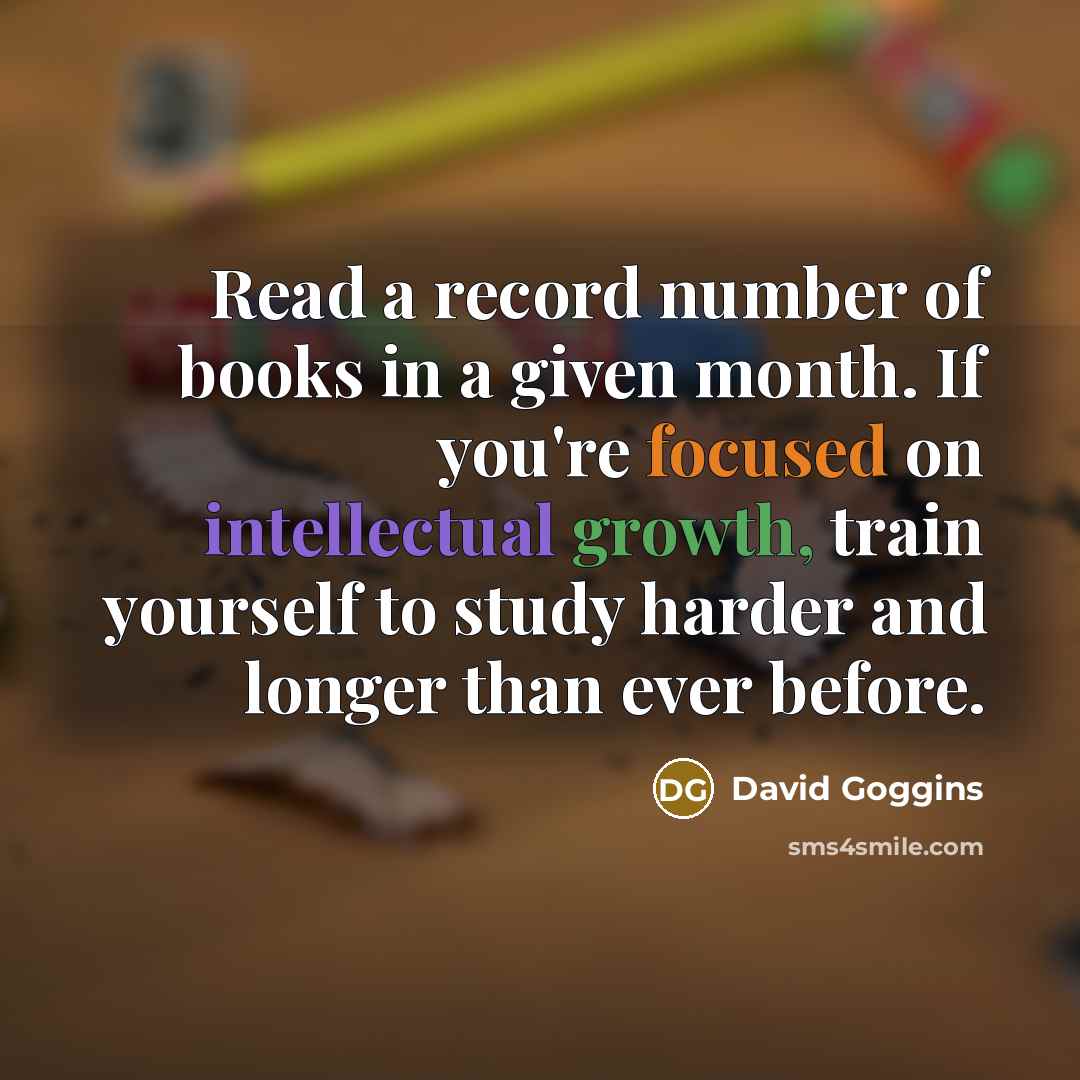 “Read a record number of books in a given month. If you're focused on intellectual growth, train yourself to study harder and longer than ever before.” quote by David Goggins